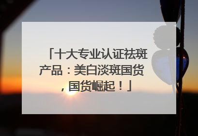 十大专业认证祛斑产品：美白淡斑国货，国货崛起！