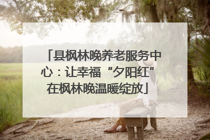 县枫林晚养老服务中心：让幸福“夕阳红”在枫林晚温暖绽放