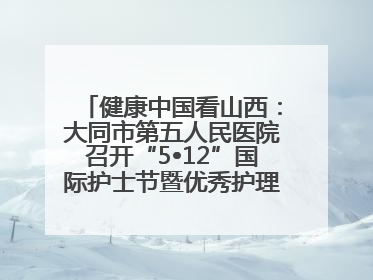 健康中国看山西：大同市第五人民医院召开“5•12”国际护士节暨优秀护理集体与优秀护理工作者表彰大会