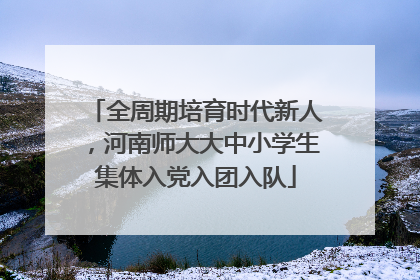 全周期培育时代新人，河南师大大中小学生集体入党入团入队