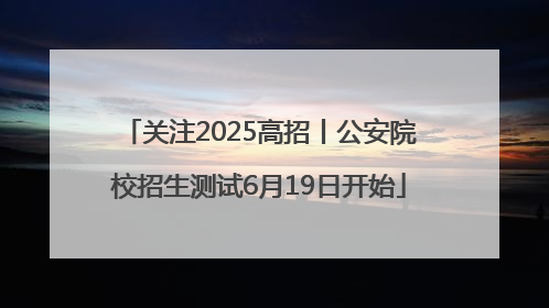 关注2025高招丨公安院校招生测试6月19日开始