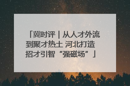 冀时评｜从人才外流到聚才热土 河北打造招才引智“强磁场”
