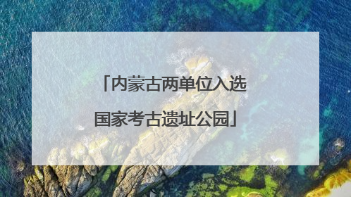 内蒙古两单位入选国家考古遗址公园