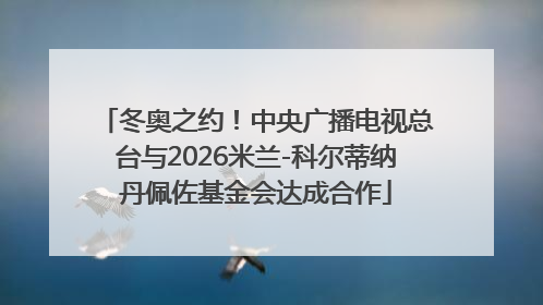 冬奥之约！中央广播电视总台与2026米兰-科尔蒂纳丹佩佐基金会达成合作
