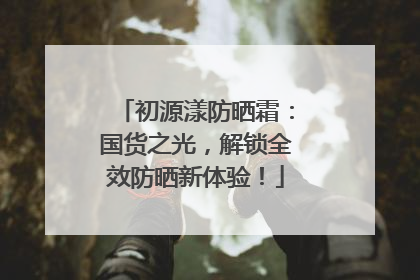 初源漾防晒霜：国货之光，解锁全效防晒新体验！