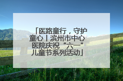医路童行，守护童心丨滨州市中心医院庆祝“六一”儿童节系列活动