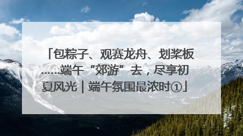 包粽子、观赛龙舟、划桨板……端午“郊游”去，尽享初夏风光｜端午氛围最浓时①