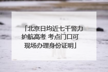北京日均近七千警力护航高考 考点门口可现场办理身份证明