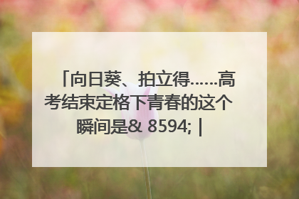 向日葵、拍立得……高考结束定格下青春的这个瞬间是& 8594;｜2025四川高考
