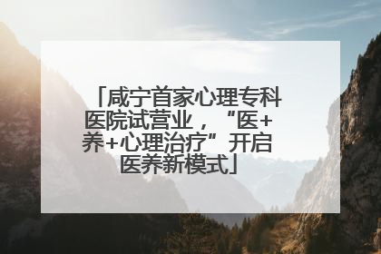 咸宁首家心理专科医院试营业，“医+养+心理治疗”开启医养新模式