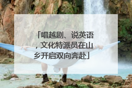 唱越剧、说英语，文化特派员在山乡开启双向奔赴
