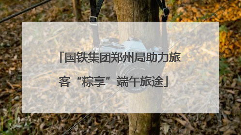 国铁集团郑州局助力旅客“粽享”端午旅途