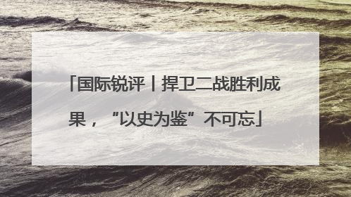 国际锐评丨捍卫二战胜利成果，“以史为鉴”不可忘