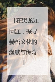 在黑龙江同江，探寻赫哲文化的渔歌与传奇