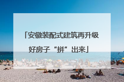 安徽装配式建筑再升级 好房子“拼”出来
