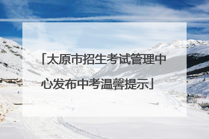 太原市招生考试管理中心发布中考温馨提示