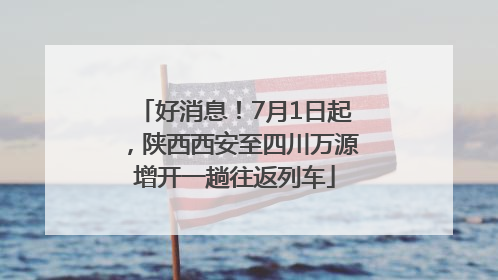 好消息！7月1日起，陕西西安至四川万源增开一趟往返列车