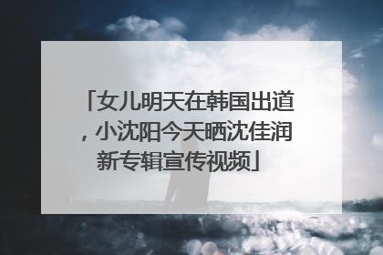 女儿明天在韩国出道，小沈阳今天晒沈佳润新专辑宣传视频
