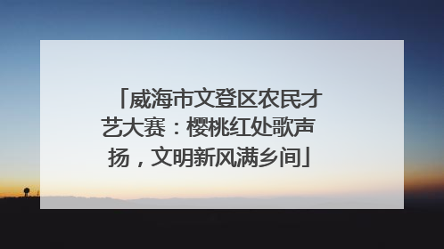 威海市文登区农民才艺大赛：樱桃红处歌声扬，文明新风满乡间