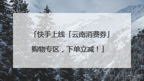 快手上线「云南消费券」购物专区，下单立减！