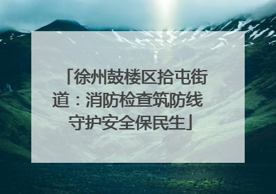 徐州鼓楼区拾屯街道：消防检查筑防线 守护安全保民生