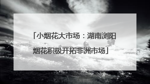 小烟花大市场：湖南浏阳烟花积极开拓非洲市场