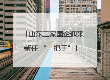 山东三家国企迎来新任 “一把手”