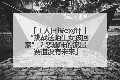 工人日报e网评丨“挑战送陌生女孩回家”？恶趣味的流量赛道没有未来