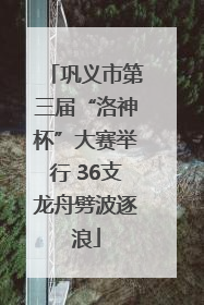 巩义市第三届“洛神杯”大赛举行 36支龙舟劈波逐浪