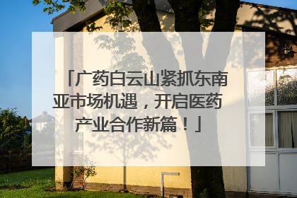 广药白云山紧抓东南亚市场机遇，开启医药产业合作新篇！