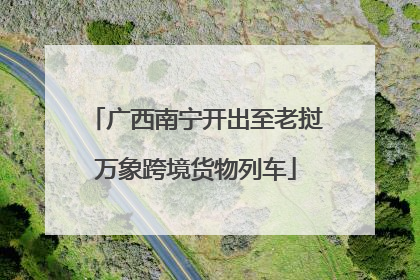 广西南宁开出至老挝万象跨境货物列车