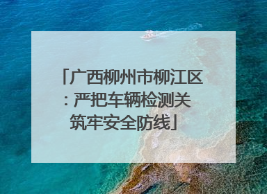 广西柳州市柳江区：严把车辆检测关 筑牢安全防线