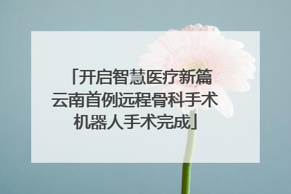 开启智慧医疗新篇 云南首例远程骨科手术机器人手术完成