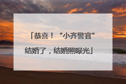 恭喜！“小齐警官”结婚了，结婚照曝光