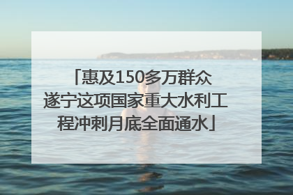 惠及150多万群众 遂宁这项国家重大水利工程冲刺月底全面通水