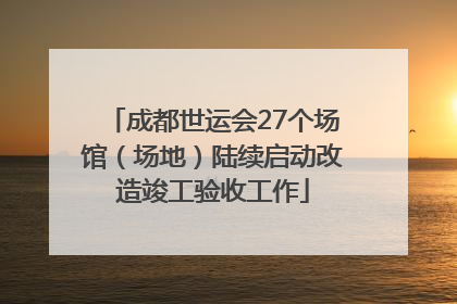 成都世运会27个场馆（场地）陆续启动改造竣工验收工作