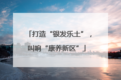 打造“银发乐土”，叫响“康养新区”