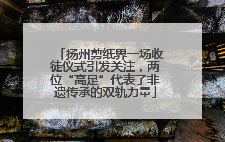扬州剪纸界一场收徒仪式引发关注，两位“高足”代表了非遗传承的双轨力量