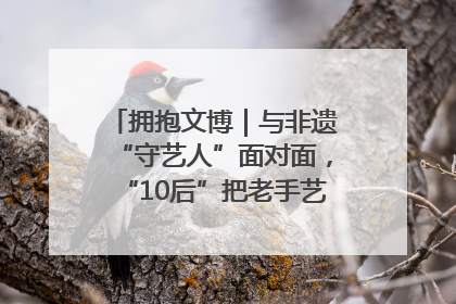 拥抱文博｜与非遗“守艺人”面对面，“10后”把老手艺玩出“潮”花样
