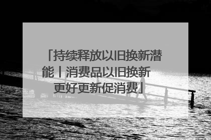 持续释放以旧换新潜能丨消费品以旧换新 更好更新促消费