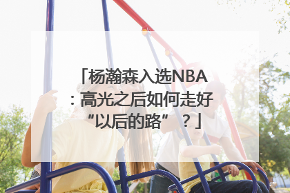 杨瀚森入选NBA：高光之后如何走好“以后的路”？