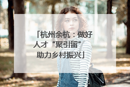 杭州余杭：做好人才“聚引留” 助力乡村振兴