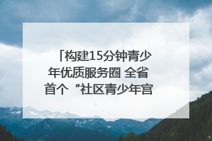 构建15分钟青少年优质服务圈 全省首个“社区青少年宫”落地成都成华区｜一老一小总关情