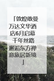 敦煌敢曼万达文华酒店6月启幕 千年丝路邂逅东方禅意旅居新境