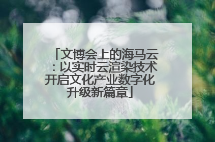 文博会上的海马云：以实时云渲染技术开启文化产业数字化升级新篇章