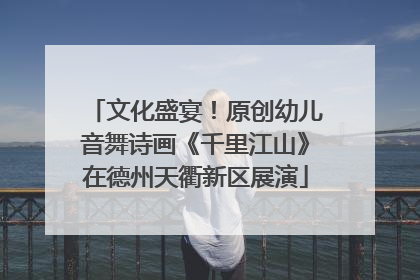 文化盛宴！原创幼儿音舞诗画《千里江山》在德州天衢新区展演