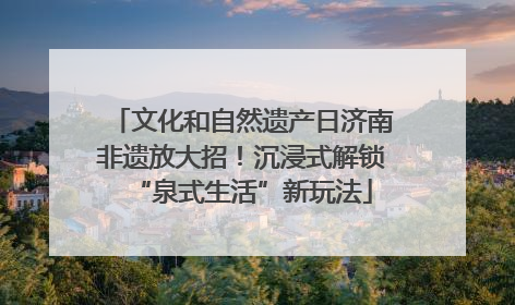 文化和自然遗产日济南非遗放大招！沉浸式解锁“泉式生活”新玩法