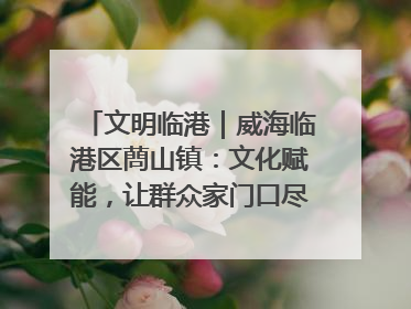 文明临港｜威海临港区蔄山镇：文化赋能，让群众家门口尽享幸福生活