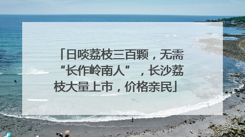 日啖荔枝三百颗，无需“长作岭南人”，长沙荔枝大量上市，价格亲民