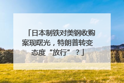 日本制铁对美钢收购案现曙光，特朗普转变态度“放行”？